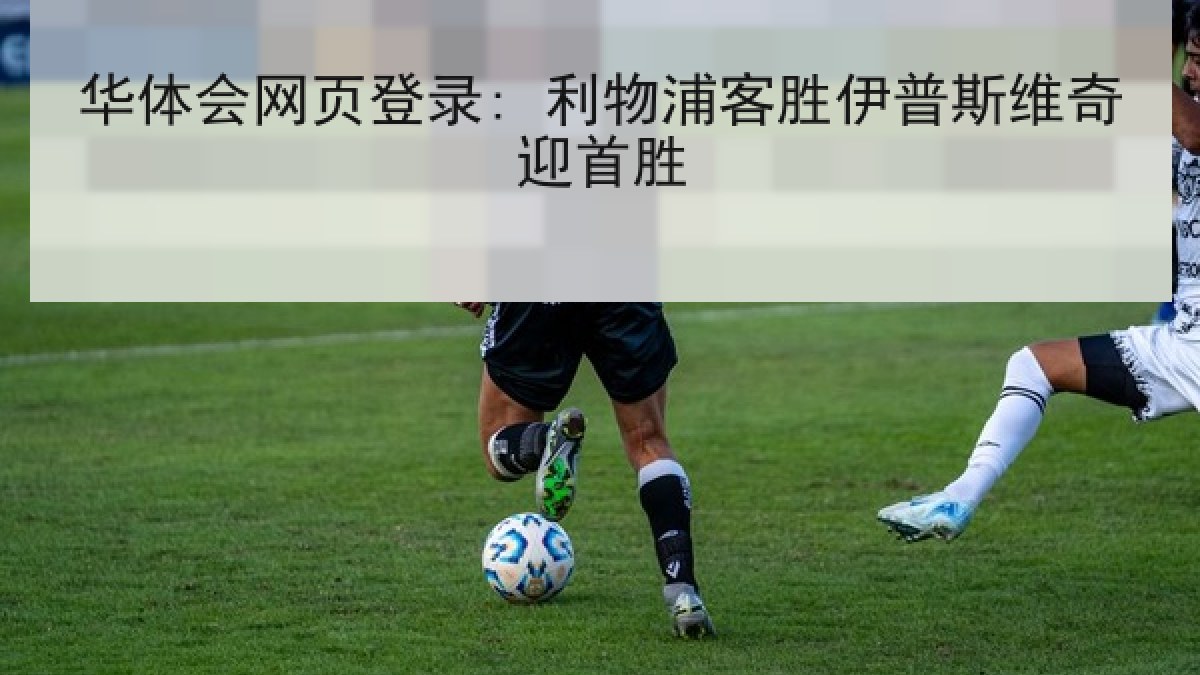华体会网页登录: 利物浦客胜伊普斯维奇迎首胜 华体会网页登录: 利物浦客胜伊普斯维奇迎首胜