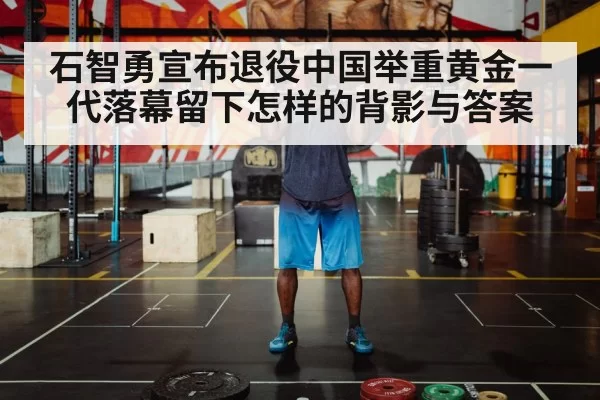 石智勇宣布退役中国举重黄金一代落幕留下怎样的背影与答案